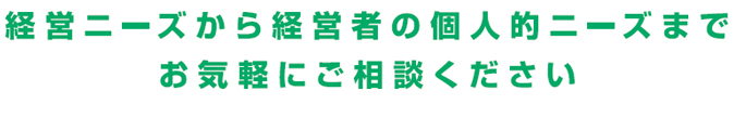 経営ニーズから経営者の個人的ニーズまでお気軽にご相談ください