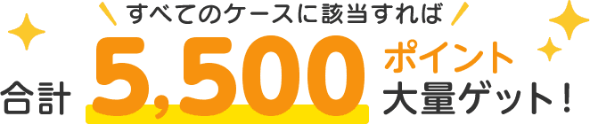 すべてのケースに該当すれば 合計5,500ポイント大量ゲット！