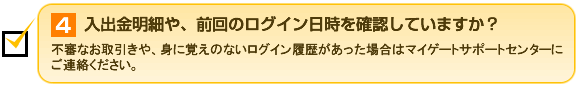 4.入出金明細や、前回のログイン日時を確認していますか？ 不審なお取引きや、身に覚えのないログイン履歴があった場合はマイゲートサポートセンターにご連絡ください。