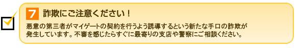 7.詐欺にご注意ください！ 悪意の第三者がマイゲートの契約を行うよう誘導するという新たな手口の詐欺が発生しています。不審を感じたらすぐに最寄りの支店や警察にご相談ください。