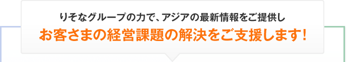 りそなグループの力で、アジアの最新情報をご提供しお客さまの経営課題の解決をご支援します！