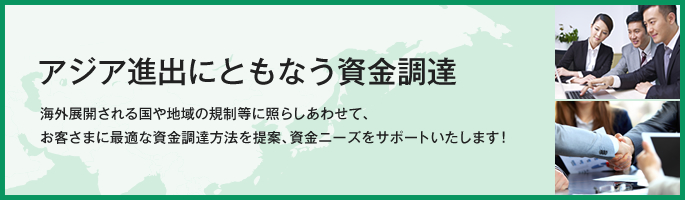 アジア進出にともなう資金調達 海外展開される国や地域の規制等に照らしあわせて、お客さまに最適な資金調達方法を提案、資金ニーズをサポートいたします！