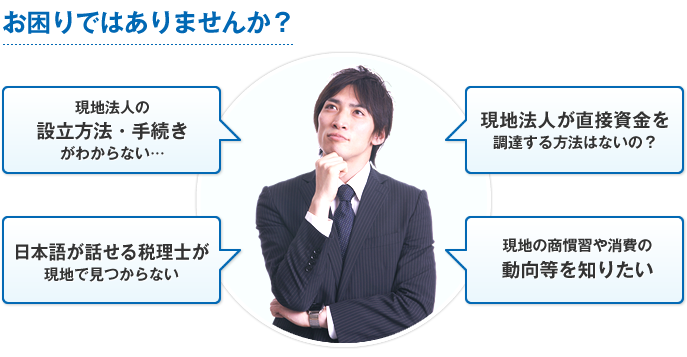 お困りではありませんか？ 現地法人の設立方法・手続きがわからない… 現地法人が直接資金を調達する方法はないの？ 日本語が話せる税理士が現地で見つからない 現地の商慣習や消費の動向等を知りたい