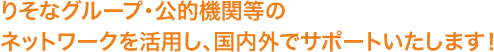 りそなグループ・公的機関等のネットワークを活用し、国内外でサポートいたします！