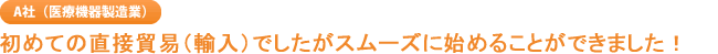 A社（医療機器製造業） 初めての直接貿易（輸入）でしたがスムーズに始めることができました！