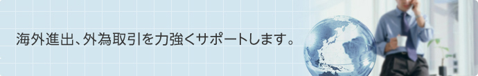 海外進出、外為取引を力強くサポートします。