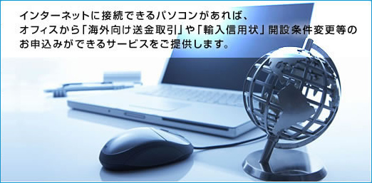 インターネットに接続できるパソコンがあれば、オフィスから「海外向け送金取引」や「輸入信用状」開設条件変更等のお申込みができるサービスをご提供します。