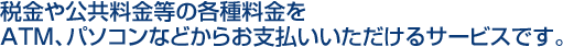 税金や公共料金等の各種料金をATM、パソコンなどからお支払いいただけるサービスです。