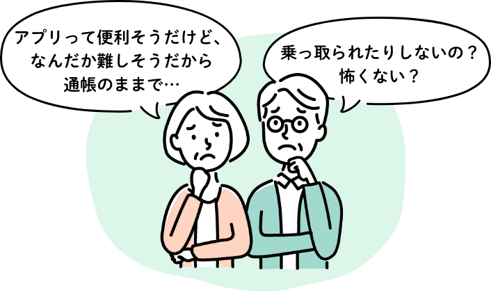 アプリって便利そうだけど、なんだか難しそうだから通帳のままで…　乗っ取られたりしないの？怖くない？