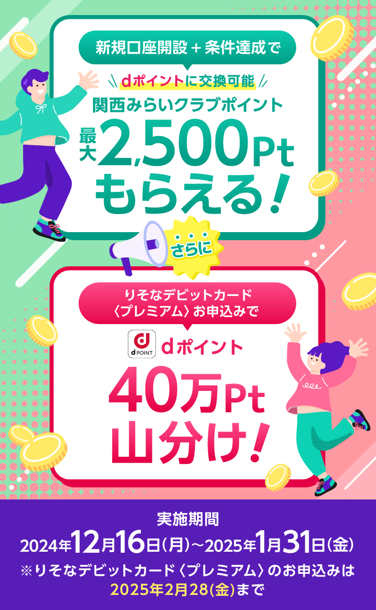 【新規口座開設 + 条件達成で】dポイントに交換可能 関西みらいクラブポイント 最大 2,500pt もらえる! 【りそなデビットカード〈プレミアム〉お申込みで】dポイント 40万pt 山分け! 実施期間:2024年12月16日(月)〜2025年1月31日(金) ※りそなデビットカード〈プレミアム〉のお申込みは2025年2月28(金)まで