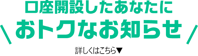 口座開設したあなたにおトクなお知らせ 詳しくはこちら