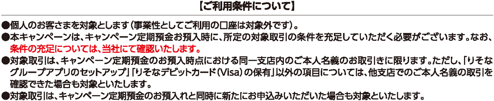 【ご利用条件について】 ・個人のお客さまを対象とします（事業性としてご利用の口座は対象外です）。 ・本キャンペーンは、キャンペーン定期預金お預入時に、所定の対象取引の条件を充足していただく必要がございます。なお、条件の充足については、当社にて確認いたします。 ・対象取引は、キャンペーン定期預金のお預入時点における同一支店内のご本人名義のお取引きに限ります。ただし、「りそなグループアプリのセットアップ」「りそなデビットカード（Visa）の保有」以外の項目については、他支店でのご本人名義の取引を確認できた場合も対象といたします。 ・対象取引は、キャンペーン定期預金のお預入れと同時に新たにお申込みいただいた場合も対象といたします。