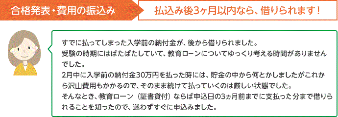 合格発表・費用の払込み 払込み後3ヵ月以内なら、借りられます!すでに払ってしまった入学金の頭金が、後から借りられました 受験の時期にはばたばたしていて、教育ローンについてゆっくり考える時間がありませんでした。2月中に入学前の納付金30万円を払った時には、貯金の中から何とかしましたがこれから沢山費用もかかるので、そのまま続けて払っていくのは厳しい状態でした。そんなとき、教育ローンならば申込日の3ヵ月前までに支払った分まで借りられることを知ったので、迷わずすぐに申込みました。
