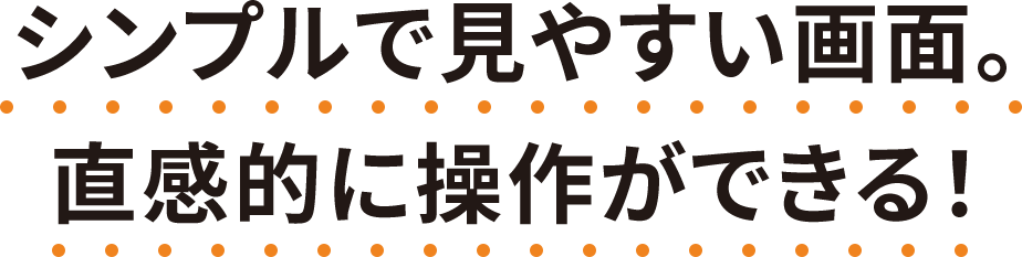 シンプルで見やすい画面。直感的に操作ができる！