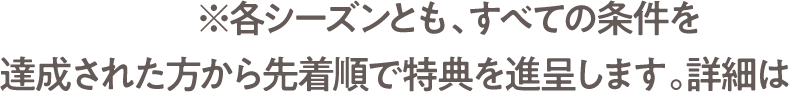 ※各シーズンとも、すべての条件を達成された方から先着順で特典を進呈します。詳細は