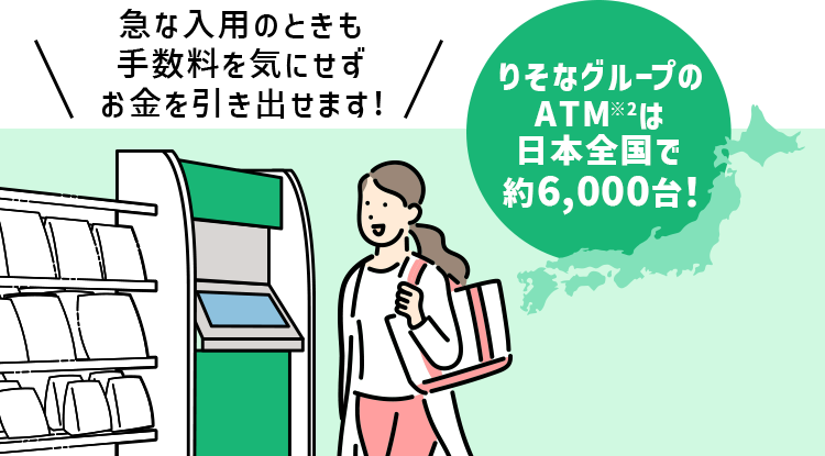 急な入用のときも手数料を気にせずお金を引き出せます! りそなグループのATM※2は日本全国で約6000台!