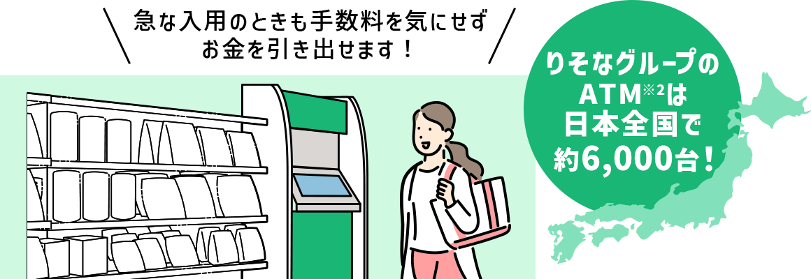 急な入用のときも手数料を気にせずお金を引き出せます! りそなグループのATM※2は日本全国で約6000台!