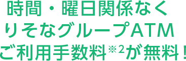 時間・曜日関係なくりそなグループATMご利用手数料※2が無料!