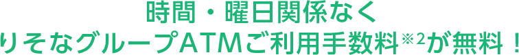 時間・曜日関係なくりそなグループATMご利用手数料※2が無料!