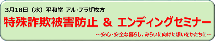 3月18日（水）平和堂 アル・プラザ枚方にて開催 特殊詐欺被害防止セミナー＆エンディングセミナー～安心・安全な暮らし、みらいに向けた想いをかたちに～