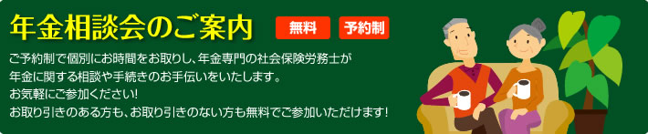 年金相談会のご案内 無料 予約制 ご予約制で個別にお時間をお取りし、年金専門の社会保険労務士が年金に関する相談や手続きのお手伝いをいたします。 お気軽にご参加ください! お取引きのある方も、お取引きのない方も無料でご参加いただけます!