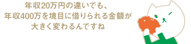 年収20万円の違いでも、年収400万を境目に借りられる金額が大きく変わるんですね