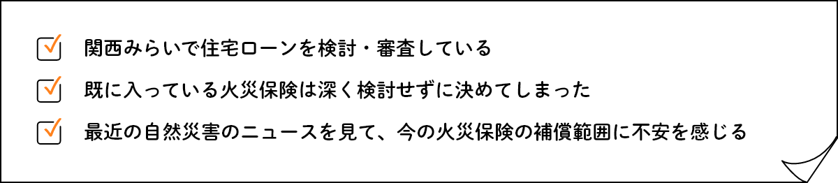 関西みらいで住宅ローンを検討・審査している 既に入っている火災保険は深く検討せずに決めてしまった 最近の自然災害のニュースを見て、今の火災保険の補償範囲に不安を感じる
