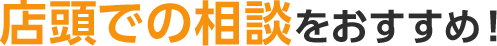 店頭での相談をおすすめ!