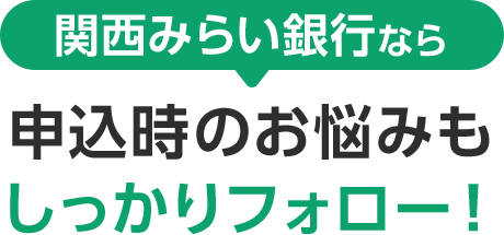 関西みらい銀行なら 申込時のお悩みもしっかりフォロー!