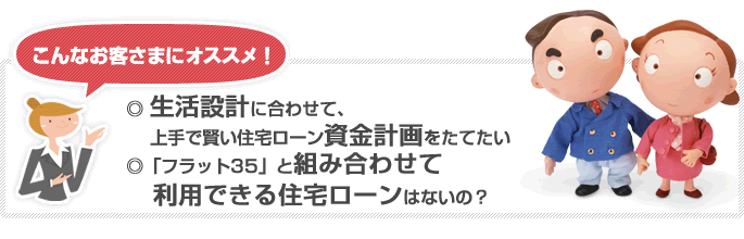 こんなお客さまにオススメ! ◎生活設計に合わせて、上手で賢い住宅ローン資金計画をたてたい ◎フラット35と組み合わせて利用できる住宅ローンはないの?
