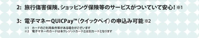 2:旅行傷害保険、ショッピング保険等のサービスがついていて安心！ 3:電子マネーQUICPAY（クイックペイ）の申込可能