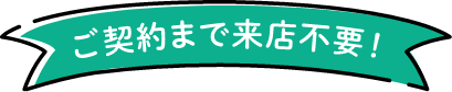 ご契約まで来店不要！