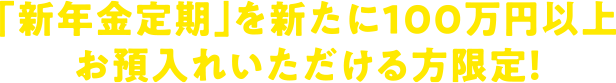 「新年金定期」を新たに100万円以上お預入れいただける方限定!