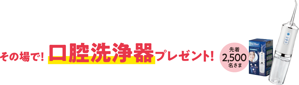 その場で!口腔洗浄器プレゼント!先着2,500名さま