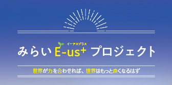 みらいE-us+（イーアスプラス）プロジェクト　世界が力を合わせれば、世界はもっと良くなるはず