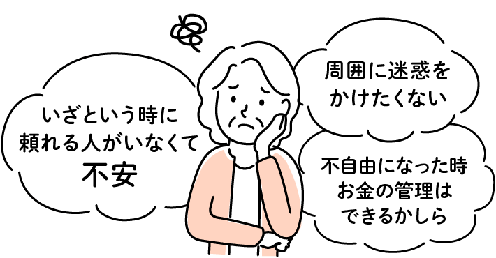 「いざという時に頼れる人がいなくて心配」「周囲に迷惑をかけたくない」「不自由になった時、お金の管理はできるかしら」