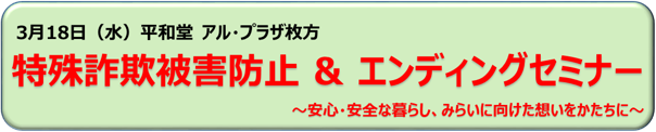 3月18日（水）平和堂 アル・プラザ枚方 特殊詐欺被害防止＆エンディングセミナー ～安心・安全な暮らし、みらいに向けた想いをかたちに～