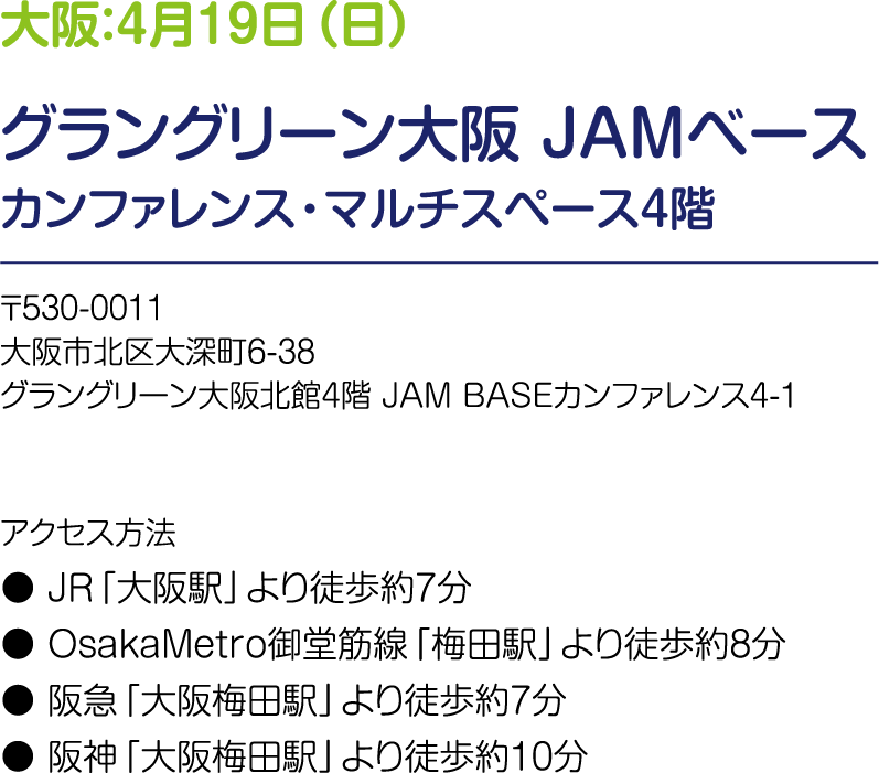 大阪：4月19日（日） グラングリーン大阪 JAMベース カンファレンス・マルチスペース4階 〒530-0011 大阪市北区大深町6-38 グラングリーン大阪北館4階 JAM BASEカンファレンス4-1　アクセス方法：JR「大阪駅」より徒歩約7分、OsakaMetro御堂筋線「梅田駅」より徒歩約8分、阪急「大阪梅田駅」より徒歩約7分、阪神「大阪梅田駅」より徒歩約10分