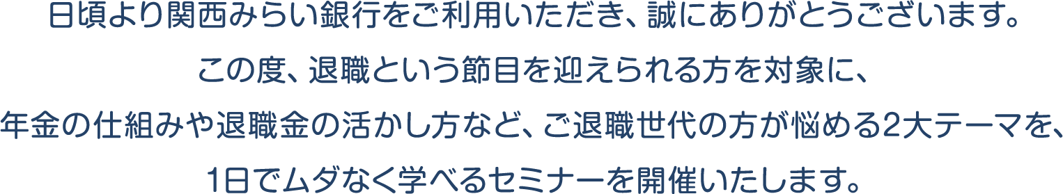 日頃より関西みらい銀行をご利用いただき、誠にありがとうございます。この度、退職という節目を迎えられる方を対象に、年金の仕組みや退職金の活かし方など、ご退職世代の方が悩める2大テーマを、1日でムダなく学べるセミナーを開催いたします