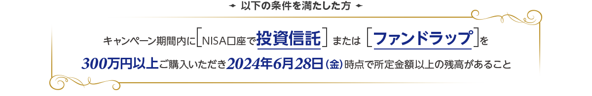 以下の条件を満たした方 キャンペーン期間内にNISA口座で投資信託またはファンドラップを300万円以上ご購入いただき2024年6月28日(金)時点で所定金額以上の残高があること