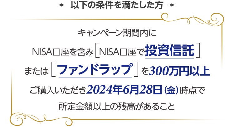 以下の条件を満たした方 キャンペーン期間内にNISA口座で投資信託またはファンドラップを300万円以上ご購入いただき2024年6月28日(金)時点で所定金額以上の残高があること