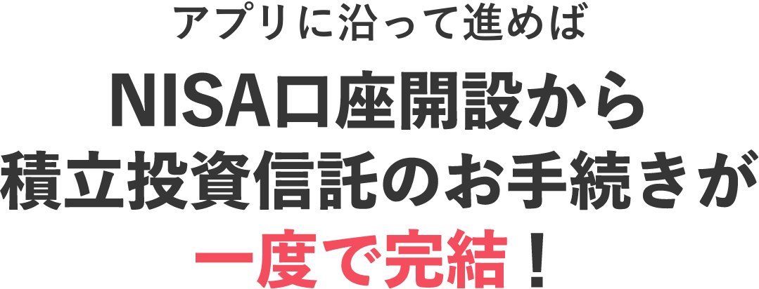 アプリに沿って進めばNISA口座開設から積立投資信託のお手続きが一度で完結！