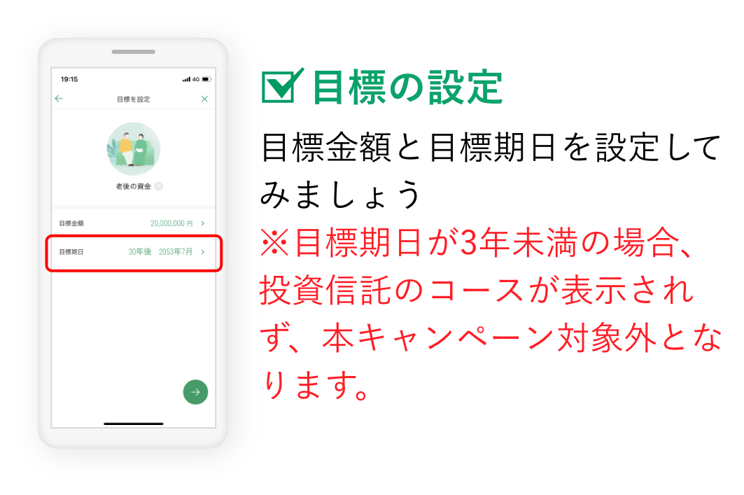 目標の設定 目標金額と目標期日を設定してみましょう ※目標期日が3年未満の場合、投資信託のコースが表示されず、本キャンペーン対象外となります。