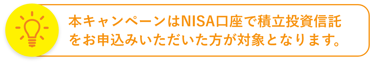 本キャンペーンはNISA口座で積立投資信託をお申込みいただいた方が対象となります。