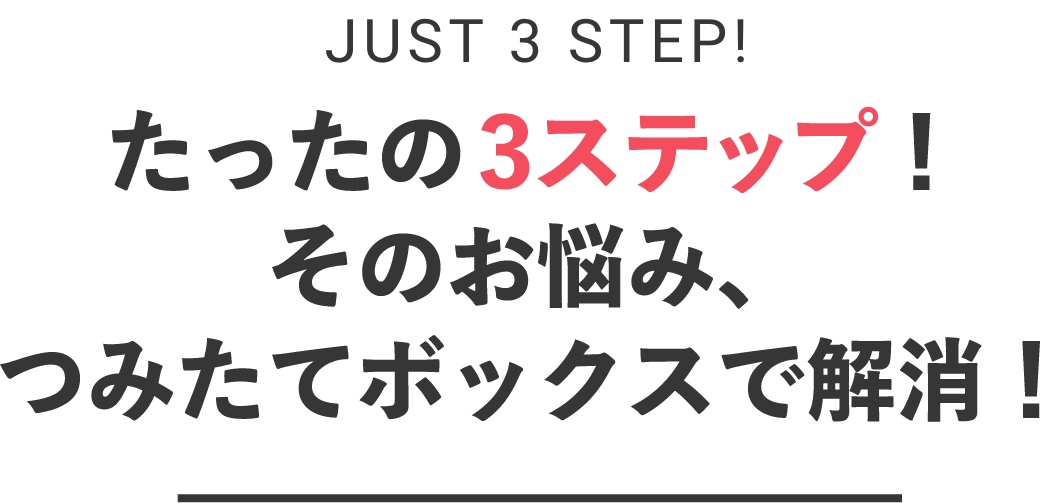 just 3 STEP! たったの3ステップ！そのお悩み、つみたてボックスで解消！