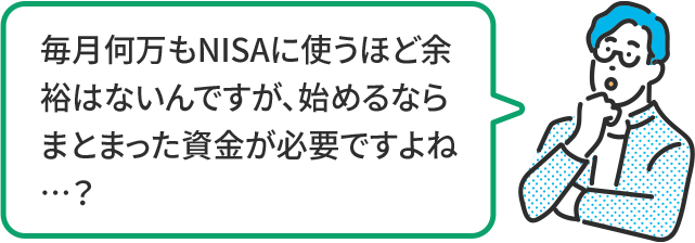 毎月何万もNISAに使うほど余裕はないんですが、始めるならまとまった資金が必要ですよね…?