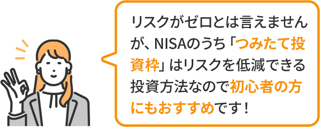 リスクがゼロとは言えませんが、NISAのうち「つみたて投資枠」はリスクを低減できる投資方法なので初心者の方にもおすすめです!