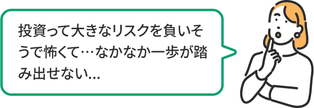投資って大きなリスクを負いそうで怖くて…なかなか一歩が踏み出せない…