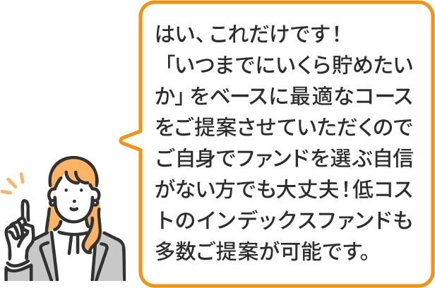 はい、これだけです!「いつまでにいくら貯めたいか」をベースに最適なコースをご提案させていただくのでご自身でファンドを選ぶ自信がない方でも大丈夫!低コストのインデックスファンドも多数ご提案が可能です。