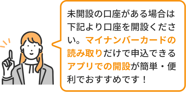 未開設の口座がある場合は 下記より口座を開設ください。マイナンバーカードの読み取りだけで申込できるアプリでの開設が簡単・便利でおすすめです！